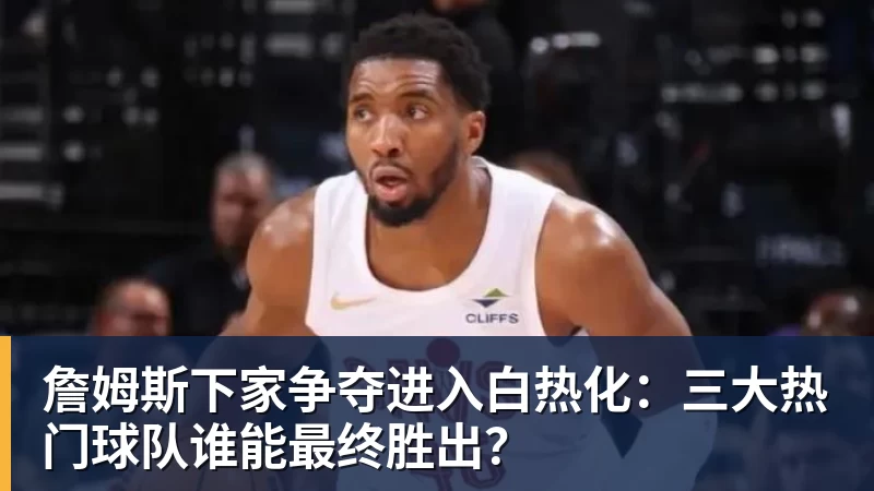 JS金沙詹姆斯下家争夺进入白热化：三大热门球队谁能最终胜出？